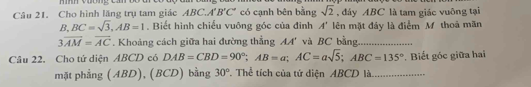 mí vuơng can 
Câu 21. Cho hình lăng trụ tam giác ABC. A'B'C' có cạnh bên bằng sqrt(2) , đáy ABC là tam giác vuông tại
B, BC=sqrt(3), AB=1. Biết hình chiếu vuông góc của đỉnh A' lên mặt đáy là điểm M thoả mãn
3overline AM=overline AC. Khoảng cách giữa hai đường thắng AA' và BC bằng 
Câu 22. Cho tứ diện ABCD có DAB=CBD=90°; AB=a; AC=asqrt(5); ABC=135° *. Biết góc giữa hai 
mặt phẳng (ABD), (BCD) bằng 30°. Thể tích của tứ diện ABCD là _….