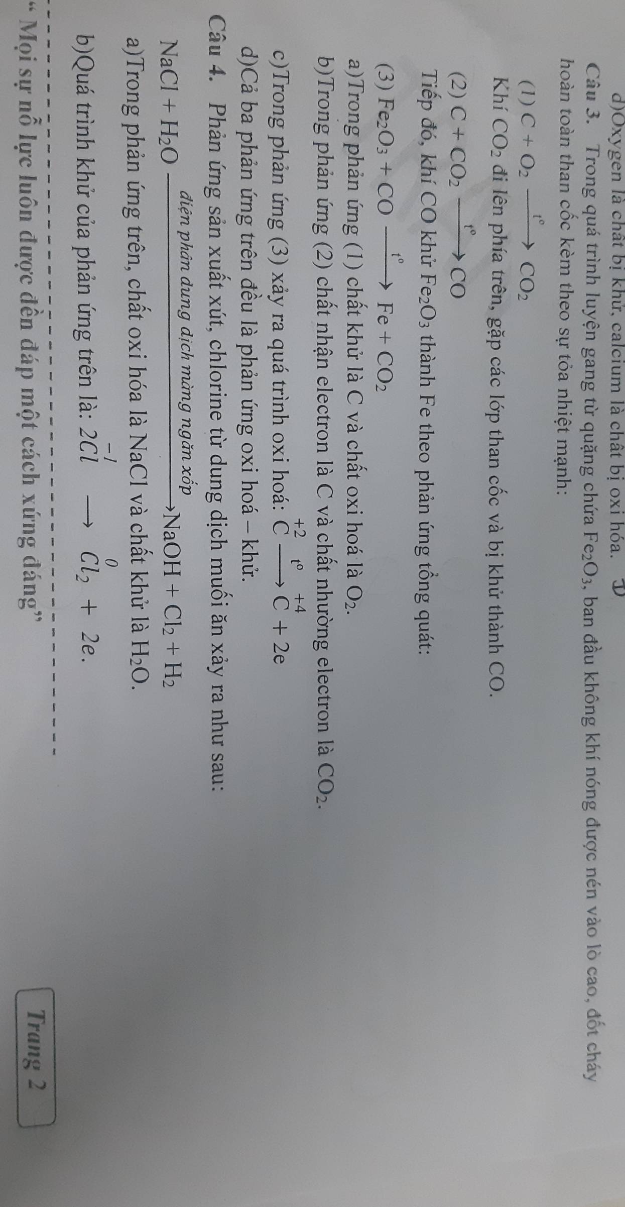 Oxygen là chất bị khử, calcium là chất bị oxi hóa.
Câu 3. Trong quá trình luyện gang từ quặng chứa Fe_2O_3 , ban đầu không khí nóng được nén vào lò cao, đốt cháy
hoàn toàn than cốc kèm theo sự tỏa nhiệt mạnh:
(1) C+O_2xrightarrow f°CO_2
Khí CO_2 đi lên phía trên, gặp các lớp than cốc và bị khử thành CO.
(2) C+CO_2xrightarrow t°CO
Tiếp đó, khí CO khử Fe_2O_3 thành Fe theo phản ứng tổng quát:
(3) Fe_2O_3+COxrightarrow t°Fe+CO_2
a)Trong phản ứng (1) chất khử là C và chất oxi hoá là O_2.
b)Trong phản ứng (2) chất nhận electron là C và chất nhường electron là CO_2.
c)Trong phản ứng (3) xảy ra quá trình oxi hoá: ^+2Cto C+2eendarray
d)Cả ba phản ứng trên đều là phản ứng oxi hoá - khử.
Câu 4. Phản ứng sản xuất xút, chlorine từ dung dịch muối ăn xảy ra như sau:
NaCl+H_2Ofrac dien phân dung dịch màng ngăn xốp
NaOH+Cl_2+H_2
a)Trong phản ứng trên, chất oxi hóa là NaCl và chất khử là H_2O.
b)Quá trình khử của phản ứng trên là: 2^(-1)to^0_Cl_2+2e.
* Mọi sự nỗ lực luôn được đến đáp một cách xứng đáng”
Trang 2