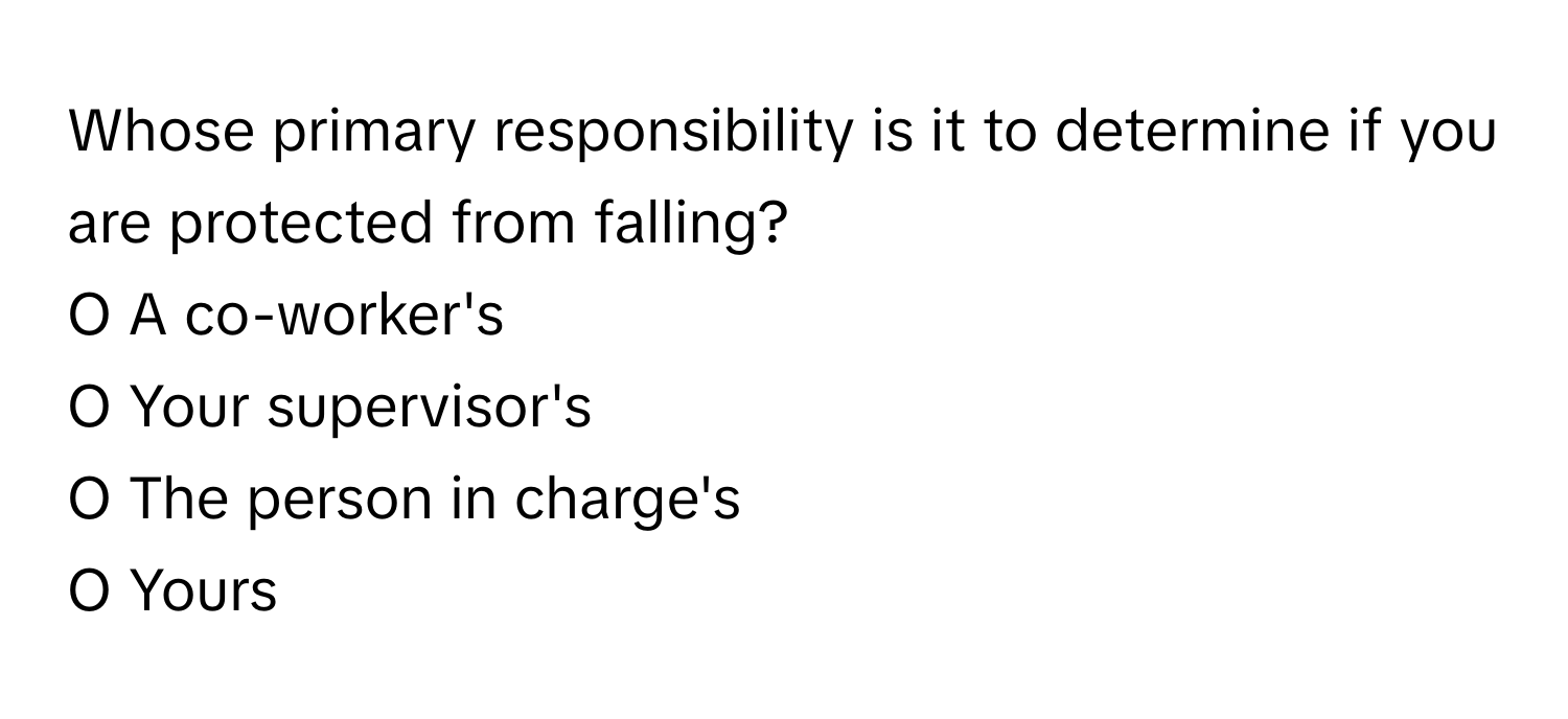 Whose primary responsibility is it to determine if you are protected from falling? 
  
O A co-worker's 
O Your supervisor's 
O The person in charge's 
O Yours