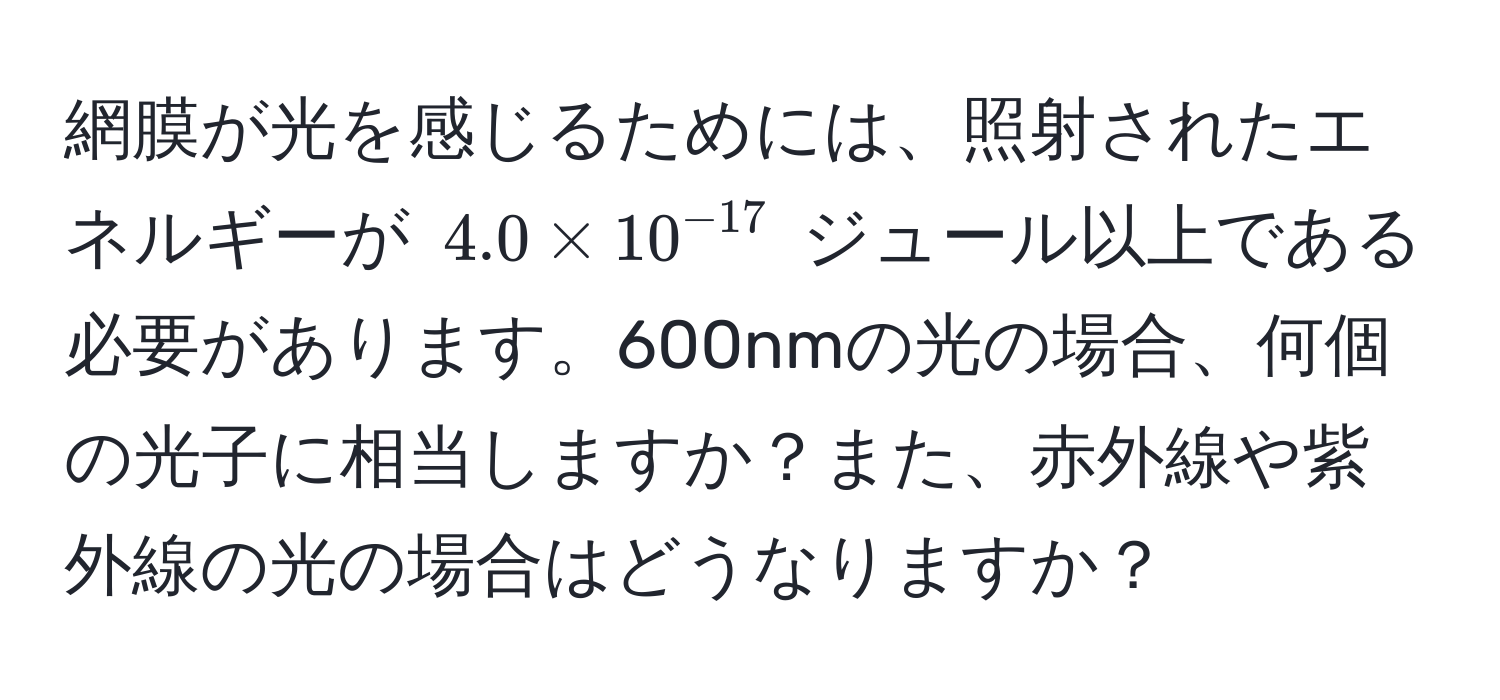 網膜が光を感じるためには、照射されたエネルギーが $4.0*10^(-17)$ ジュール以上である必要があります。600nmの光の場合、何個の光子に相当しますか？また、赤外線や紫外線の光の場合はどうなりますか？