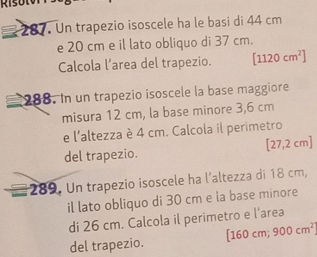 Risul 
287 Un trapezio isoscele ha le basi di 44 cm
e 20 cm e il lato obliquo di 37 cm. 
Calcola l’area del trapezio. [1120cm^2]
288. In un trapezio isoscele la base maggiore 
misura 12 cm, la base minore 3,6 cm
e l'altezza è 4 cm. Calcola il perimetro
[27,2cm
del trapezio. 
289. Un trapezio isoscele ha l’altezza di 18 cm, 
il lato obliquo di 30 cm e la base minore 
di 26 cm. Calcola il perimetro e l’area 
del trapezio. [ 160 cm; 900cm^2]