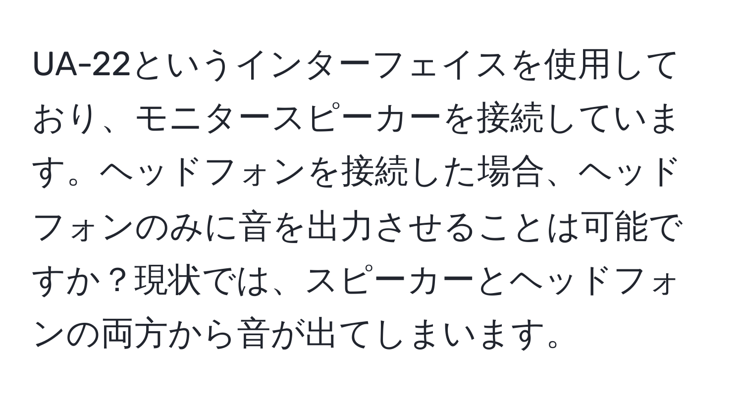 UA-22というインターフェイスを使用しており、モニタースピーカーを接続しています。ヘッドフォンを接続した場合、ヘッドフォンのみに音を出力させることは可能ですか？現状では、スピーカーとヘッドフォンの両方から音が出てしまいます。