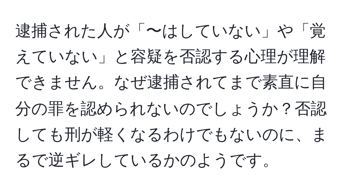 逮捕された人が「〜はしていない」や「覚えていない」と容疑を否認する心理が理解できません。なぜ逮捕されてまで素直に自分の罪を認められないのでしょうか？否認しても刑が軽くなるわけでもないのに、まるで逆ギレしているかのようです。