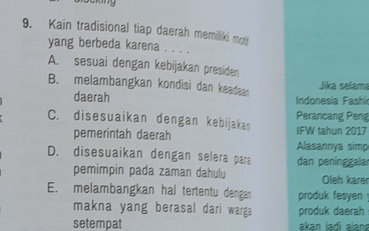 cking
9. Kain tradisional tiap daerah memiliki mou
yang berbeda karena . . . .
A. sesuai dengan kebijakan presiden
B. melambangkan kondisi dan keadaan Jika selama
daerah Indonesia Fashí
Perancang Peng
C. disesuaikan dengan kebijakan IFW tahun 2017
pemerintah daerah
Alasannya simp
D. disesuaikan dengan selera para dan peninggalar
pemimpin pada zaman dahulu
Oleh karer
E. melambangkan hal tertentu dengan produk fesyen !
makna yang berasal dari warga produk daerah
setempat akan iadi aiana