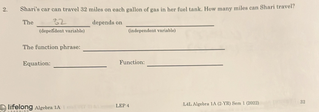 Shari’s car can travel 32 miles on each gallon of gas in her fuel tank. How many miles can Shari travel? 
_ 
The depends on_ 
(dependent variable) (independent variable) 
The function phrase:_ 
Equation: _Function:_ 
lifelong Algebra 1A LEP 4 L4L Algebra 1A (2-YR) Sem 1 (2022) 32