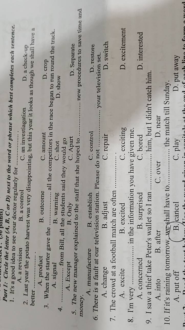 IKP: (30 poits)
Part 1: Circle the letter (A, B, C or D) next to the word or phrase which best completes each sentence.
1. It's a good idea to see your doctor regularly for_
A. a revision B. a control C. an investiagation D. a check-up
2. Last year the potato harvest was very disappointing, but this year it looks as though we shall have a
better_
A. product B. outcome C. amount D. crop
3. When the starter gave the _all the competitors in the race began to run round the track.
A. signal B. warning C. shot D. show
4. _from Bill, all the students said they would go
A. Except B. Only C. Apart D. Separate
5. The new manager explained to the staff that she hoped to _new procedures to save time and
money.
A. manufacture B. establish C. control D. restore
6. There is a fault at our television station. Please do not _your television set.
A. change B. adjust C. repair D. switch
7. The crowd at a football match are often_
A. excite B. excited C. exciting D. excitement
8. I'm very _in the information you have given me.
A. concerned B. surprised C. bored D. interested
9. I saw a thief take Peter's wallet so I ran _him, but I didn't catch him.
A. into B. after C. over D. near
10. If it's raining tomorrow, we shall have to_ the match till Sunday.
A. put off B. cancel C. play D. put away