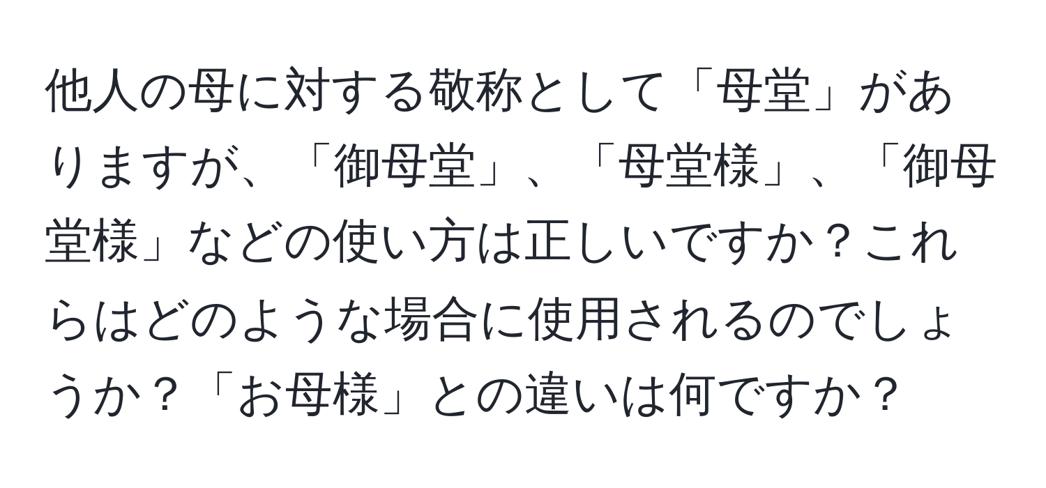 他人の母に対する敬称として「母堂」がありますが、「御母堂」、「母堂様」、「御母堂様」などの使い方は正しいですか？これらはどのような場合に使用されるのでしょうか？「お母様」との違いは何ですか？