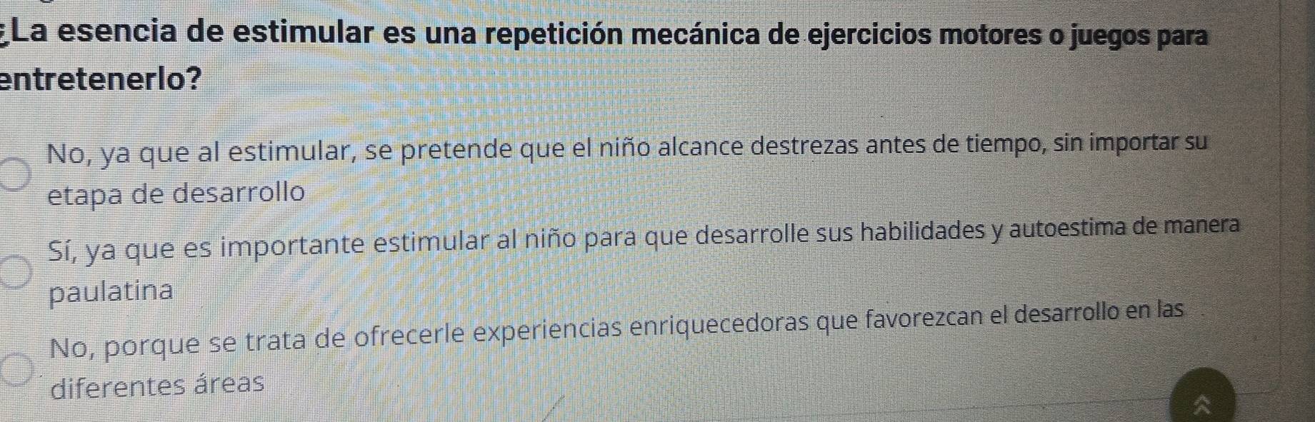 La esencia de estimular es una repetición mecánica de ejercicios motores o juegos para
entretenerlo?
No, ya que al estimular, se pretende que el niño alcance destrezas antes de tiempo, sin importar su
etapa de desarrollo
Sí, ya que es importante estimular al niño para que desarrolle sus habilidades y autoestima de manera
paulatina
No, porque se trata de ofrecerle experiencias enriquecedoras que favorezcan el desarrollo en las
diferentes áreas