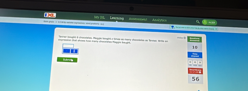 My IXL Learning Assessment Analytics JADEN 
Sixth grade > Y.3 Write variable expressions: word problems 6LQ You've wan a new prize! Go to your geme board. 
Tanner bought 6 chocolates. Maggie bought c times as many chocolates as Tanner, Write an Video Đ answere Question 
expression that shows how many chocolates Maggle bought.
10. 
Time 
Submin SLC 
0 38
56