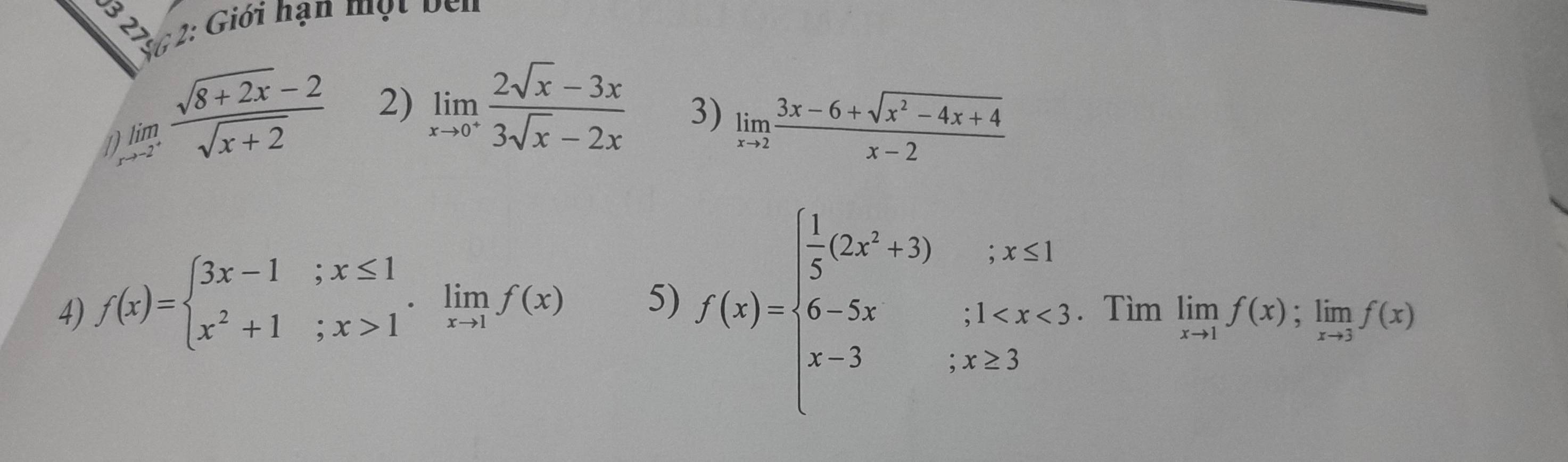 S6 2: Giới hạn một bên 
2) limlimits _xto 0^+ (2sqrt(x)-3x)/3sqrt(x)-2x  3) 
1 beginarrayr lim to -2^+endarray  (sqrt(8+2x)-2)/sqrt(x+2)  limlimits _xto 2 (3x-6+sqrt(x^2-4x+4))/x-2 
4) f(x)=beginarrayl 3x-1;x≤ 1 x^2+1;x>1endarray.  .limlimits _xto 1f(x) 5) f(x)=beginarrayl  1/5 (2x^2+3);x≤ 1 6-5x;1 . Tìm limlimits _xto 1f(x);limlimits _xto 3f(x)