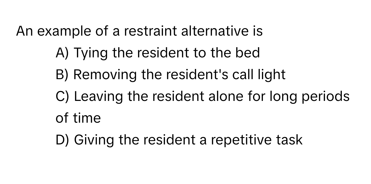 An example of a restraint alternative is 
* A) Tying the resident to the bed
* B) Removing the resident's call light
* C) Leaving the resident alone for long periods of time
* D) Giving the resident a repetitive task