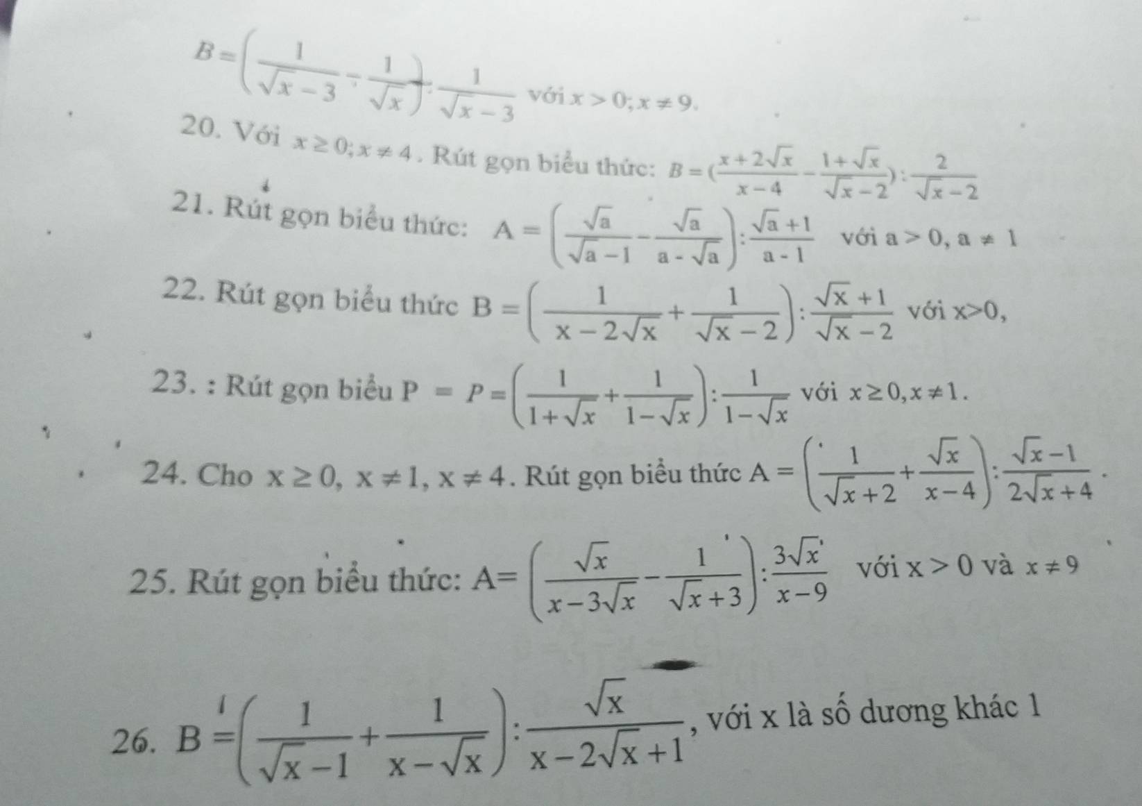 B=( 1/sqrt(x)-3 - 1/sqrt(x) ). 1/sqrt(x)-3  với x>0;x!= 9.
20. Với x≥ 0;x!= 4.  Rút gọn biểu thức: B=( (x+2sqrt(x))/x-4 - (1+sqrt(x))/sqrt(x)-2 ): 2/sqrt(x)-2 
21. Rút gọn biểu thức: A=( sqrt(a)/sqrt(a)-1 - sqrt(a)/a-sqrt(a) ): (sqrt(a)+1)/a-1  với a>0,a!= 1
22. Rút gọn biểu thức B=( 1/x-2sqrt(x) + 1/sqrt(x)-2 ): (sqrt(x)+1)/sqrt(x)-2  với x>0,
23. : Rút gọn biểu P=P=( 1/1+sqrt(x) + 1/1-sqrt(x) ): 1/1-sqrt(x)  với x≥ 0,x!= 1.
24. Cho x≥ 0,x!= 1,x!= 4. Rút gọn biểu thức A=( 1/sqrt(x)+2 + sqrt(x)/x-4 ): (sqrt(x)-1)/2sqrt(x)+4 .
25. Rút gọn biểu thức: A=( sqrt(x)/x-3sqrt(x) - 1/sqrt(x)+3 ): 3sqrt(x)'/x-9  với x>0 và x!= 9
26. B=( 1/sqrt(x)-1 + 1/x-sqrt(x) ): sqrt(x)/x-2sqrt(x)+1  , với x là số dương khác 1