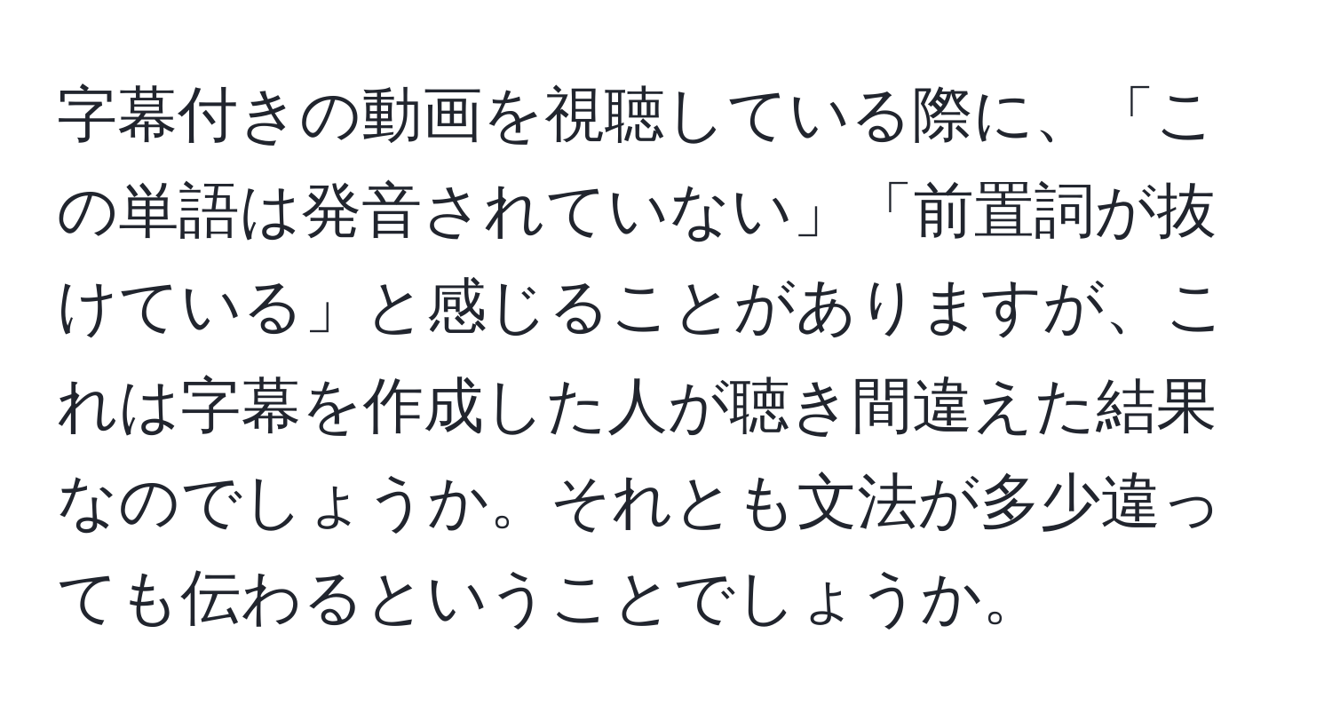 字幕付きの動画を視聴している際に、「この単語は発音されていない」「前置詞が抜けている」と感じることがありますが、これは字幕を作成した人が聴き間違えた結果なのでしょうか。それとも文法が多少違っても伝わるということでしょうか。