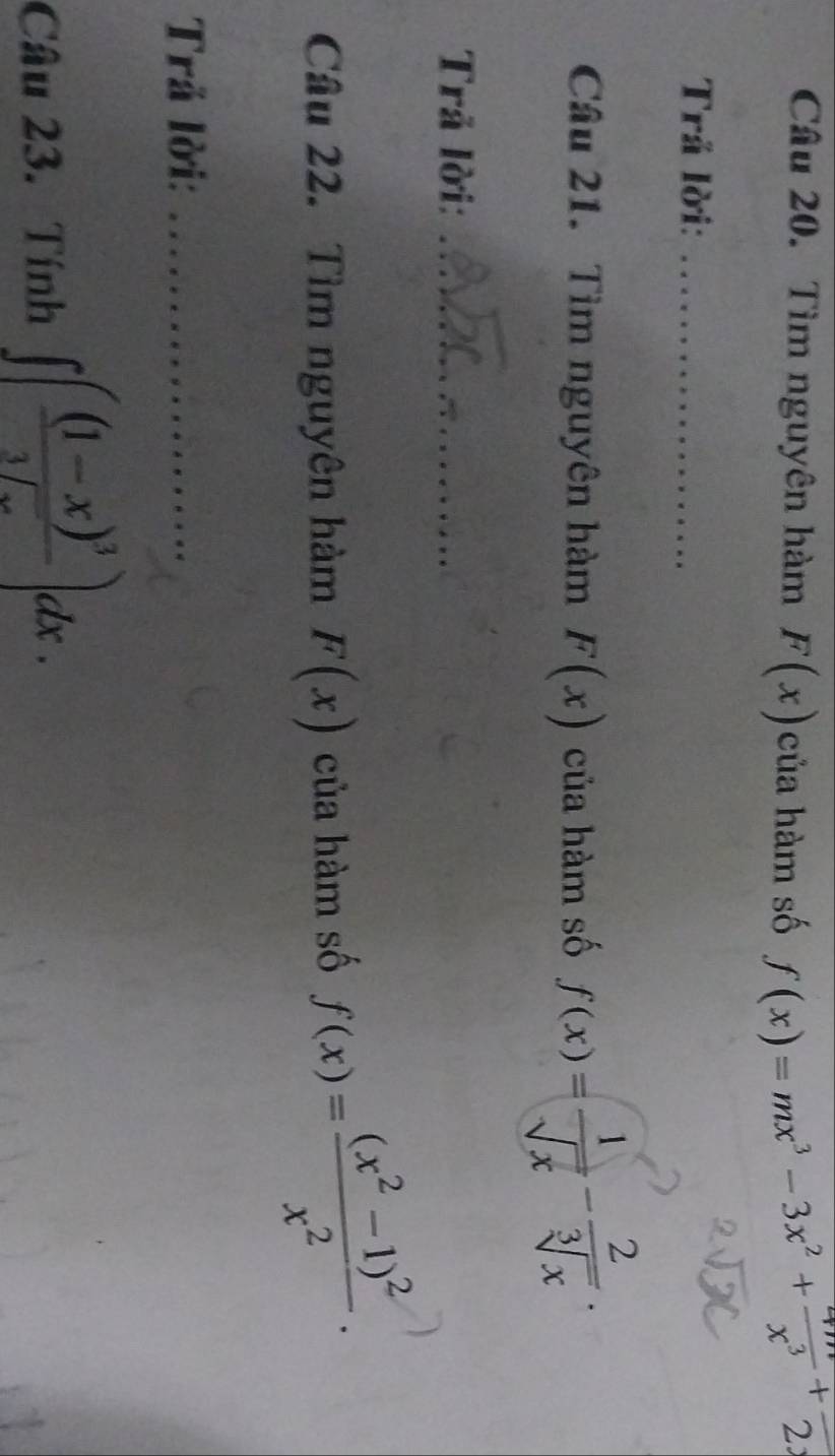 Tìm nguyên hàm F(x) của hàm số f(x)=mx^3-3x^2+ 4m/x^3 +frac 2. 
Trả lời:_ 
Câu 21. Tìm nguyên hàm F(x) của hàm số f(x)= 1/sqrt(x) - 2/sqrt[3](x) . 
Trả lời:_ 
Câu 22. Tìm nguyên hàm F(x) của hàm số f(x)=frac (x^2-1)^2x^2. 
Trả lời:_ 
Câu 23. Tính ∈t (frac (1-x)^33sqrt(x))dx.