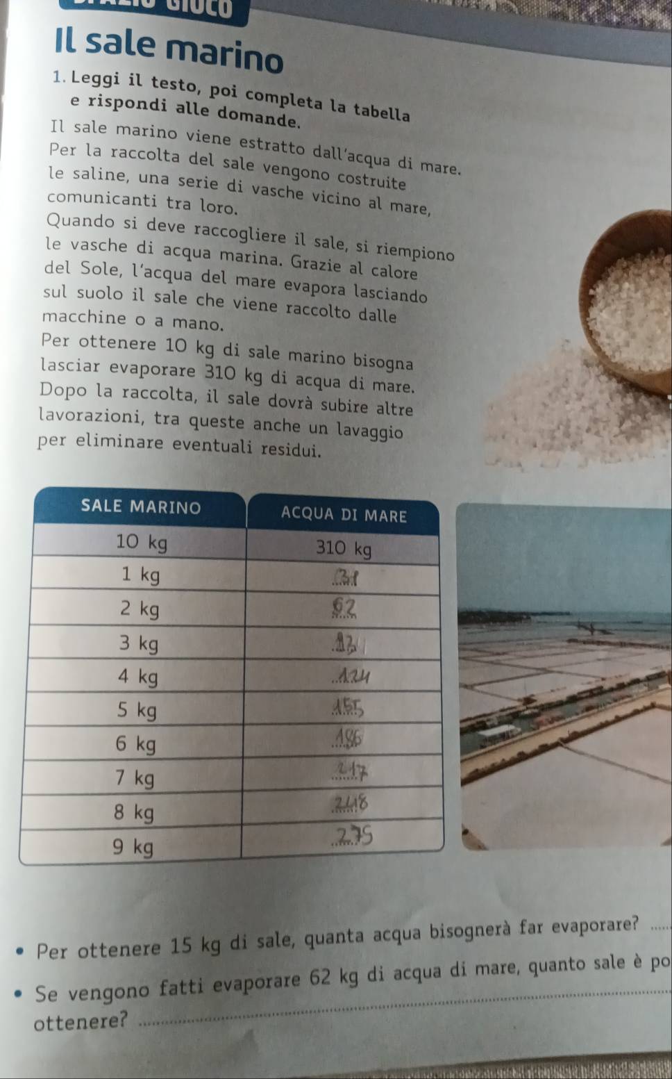 Il sale marino 
1. Leggi il testo, poi completa la tabella 
e rispondi alle domande. 
Il sale marino viene estratto dall’acqua di mare. 
Per la raccolta del sale vengono costruite 
le saline, una serie di vasche vicino al mare, 
comunicanti tra loro. 
Quando si deve raccogliere il sale, si riempiono 
le vasche di acqua marina. Grazie al calore 
del Sole, l’acqua del mare evapora lasciando 
sul suolo il sale che viene raccolto dalle 
macchine o a mano. 
Per ottenere 10 kg di sale marino bisogna 
lasciar evaporare 310 kg di acqua di mare. 
Dopo la raccolta, il sale dovrà subire altre 
lavorazioni, tra queste anche un lavaggio 
per eliminare eventuali residui. 
Per ottenere 15 kg di sale, quanta acqua bisognerà far evaporare?_ 
_ 
Se vengono fatti evaporare 62 kg di acqua di mare, quanto sale è po, 
ottenere?