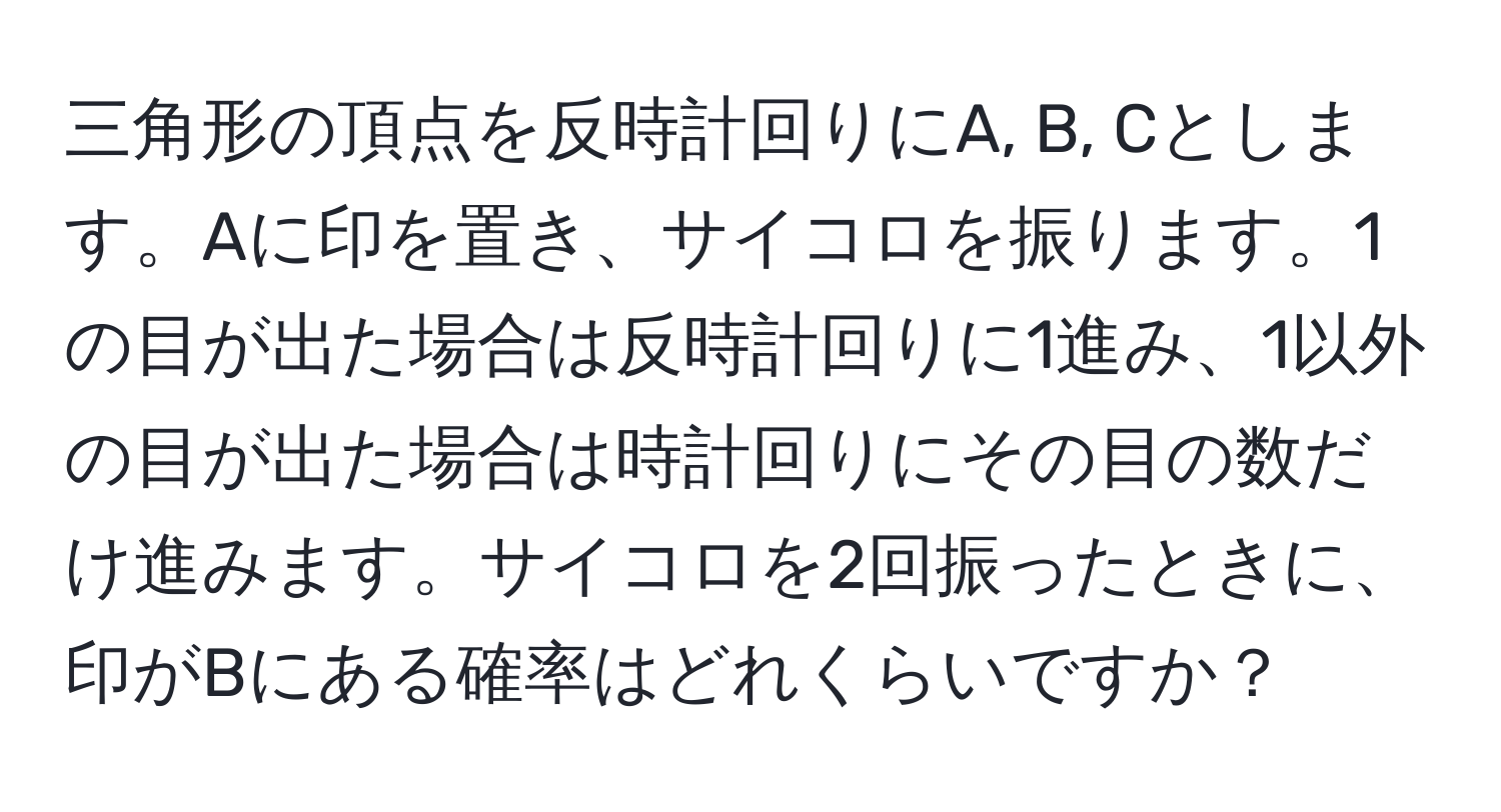 三角形の頂点を反時計回りにA, B, Cとします。Aに印を置き、サイコロを振ります。1の目が出た場合は反時計回りに1進み、1以外の目が出た場合は時計回りにその目の数だけ進みます。サイコロを2回振ったときに、印がBにある確率はどれくらいですか？