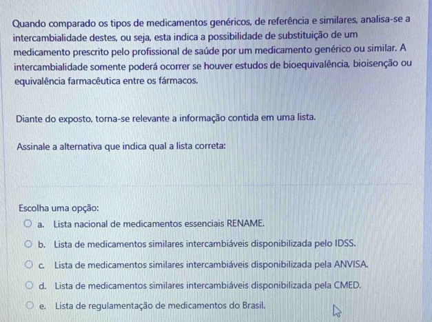 Quando comparado os tipos de medicamentos genéricos, de referência e similares, analisa-se a
intercambialidade destes, ou seja, esta indica a possibilidade de substituição de um
medicamento prescrito pelo profissional de saúde por um medicamento genérico ou similar. A
intercambialidade somente poderá ocorrer se houver estudos de bioequivalência, bioisenção ou
equivalência farmacêutica entre os fármacos.
Diante do exposto, torna-se relevante a informação contida em uma lista.
Assinale a alternativa que indica qual a lista correta:
Escolha uma opção:
a. Lista nacional de medicamentos essenciais RENAME.
b. Lista de medicamentos similares intercambiáveis disponibilizada pelo IDSS.
c. Lista de medicamentos similares intercambiáveis disponibilizada pela ANVISA.
d. Lista de medicamentos similares intercambiáveis disponibilizada pela CMED.
e. Lista de regulamentação de medicamentos do Brasil.