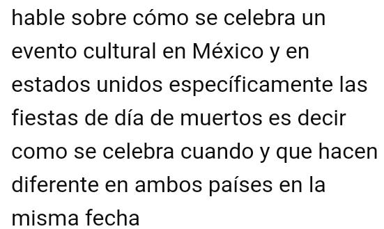 hable sobre cómo se celebra un 
evento cultural en México y en 
estados unidos específicamente las 
fiestas de día de muertos es decir 
como se celebra cuando y que hacen 
diferente en ambos países en la 
misma fecha