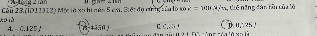 A. tăng 2 lần B. giám 2 lần C. yăng 4 lăn
Câu 23.(ID11312) Một lò xo bị nén 5 cm. Biết độ cứng của lò xo k=100N/m , thế năng đàn hồi của lò
xo là
A. - 0,125 J B. 1250 J C. 0,25 J D. 0,125 J
n h ồ i 0 2 7 Độ cứng của lò xo là