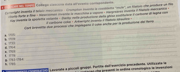 2oP OCARE NEL TEMPO Collega ciascuna data all’evento corrispondente. 
Cartwright inventa il telaio meccanico - Crompton inventa la cosiddetta “mule”, un filatoio che produce un filo 
ritorto forte e fine • Newcomen inventa la macchina a vapore • Hargreaves inventa il filatoio meccanico » 
Kay inventa la spoletta volante + Darby nella produzione della ghisa sostituisce il carbone di legna con 
il carbone coke • Arkwright inventa il filatoio idraulico • 
_ 
Cort brevetta due processi che impiegano il coke anche per la produzione del ferro 
a. 1705:_ 
_ 
b. 1709:_ 
c. 1733:_ 
d. 1764:_ 
e. 1769:_ 
f. 1779:_ 
g. 1783-1784: 
h. 1785: 
AENDIMENTO CoOPERATIVô Lavorate a piccoli gruppi. Partite dall’esercizio precedente. Utilizzate le 
rtaceo che presenti in ordine cronologico le invenzioni