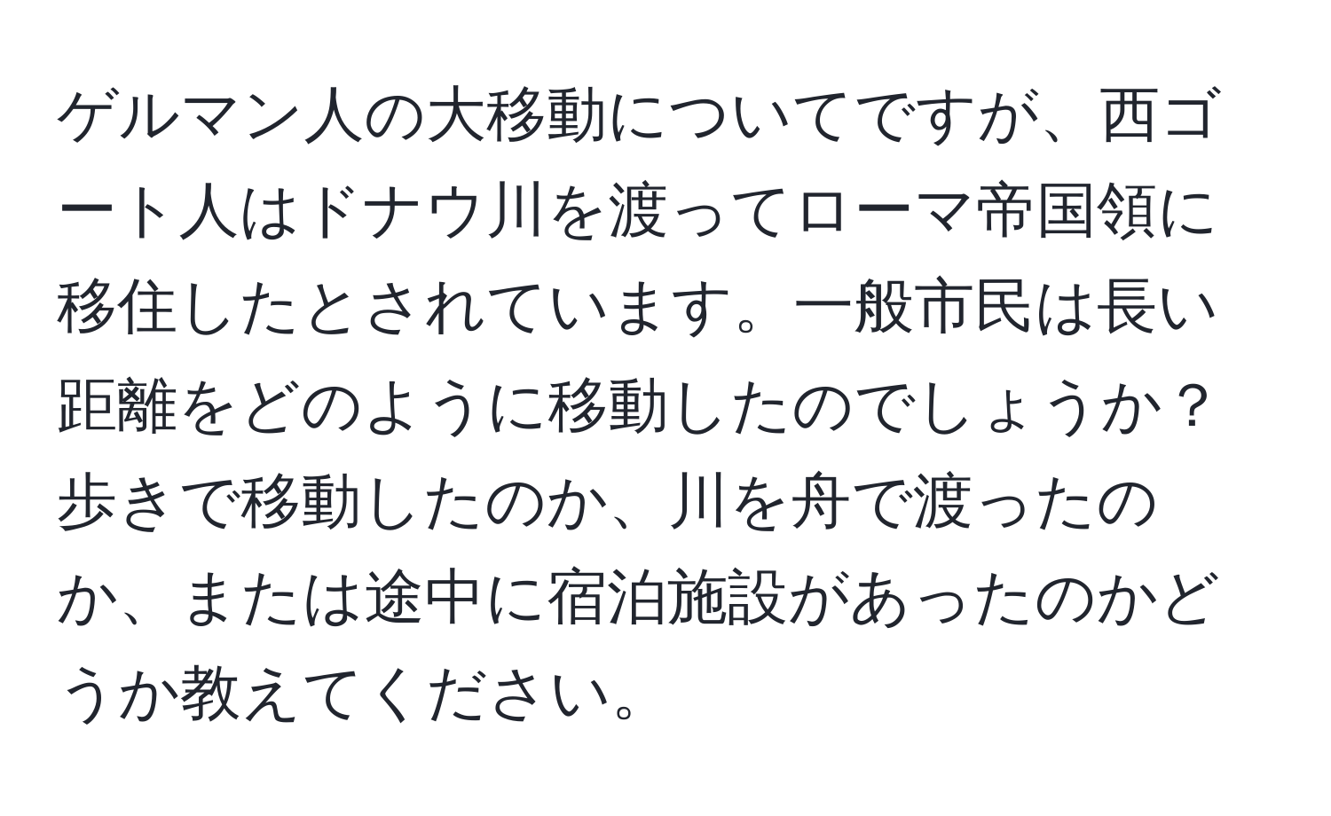 ゲルマン人の大移動についてですが、西ゴート人はドナウ川を渡ってローマ帝国領に移住したとされています。一般市民は長い距離をどのように移動したのでしょうか？歩きで移動したのか、川を舟で渡ったのか、または途中に宿泊施設があったのかどうか教えてください。