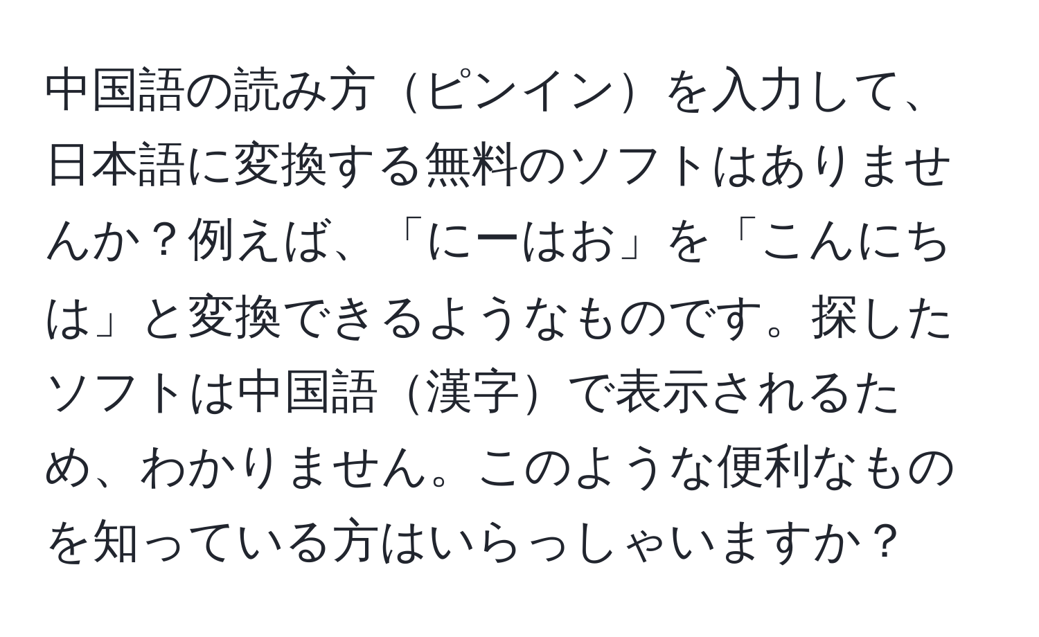 中国語の読み方ピンインを入力して、日本語に変換する無料のソフトはありませんか？例えば、「にーはお」を「こんにちは」と変換できるようなものです。探したソフトは中国語漢字で表示されるため、わかりません。このような便利なものを知っている方はいらっしゃいますか？