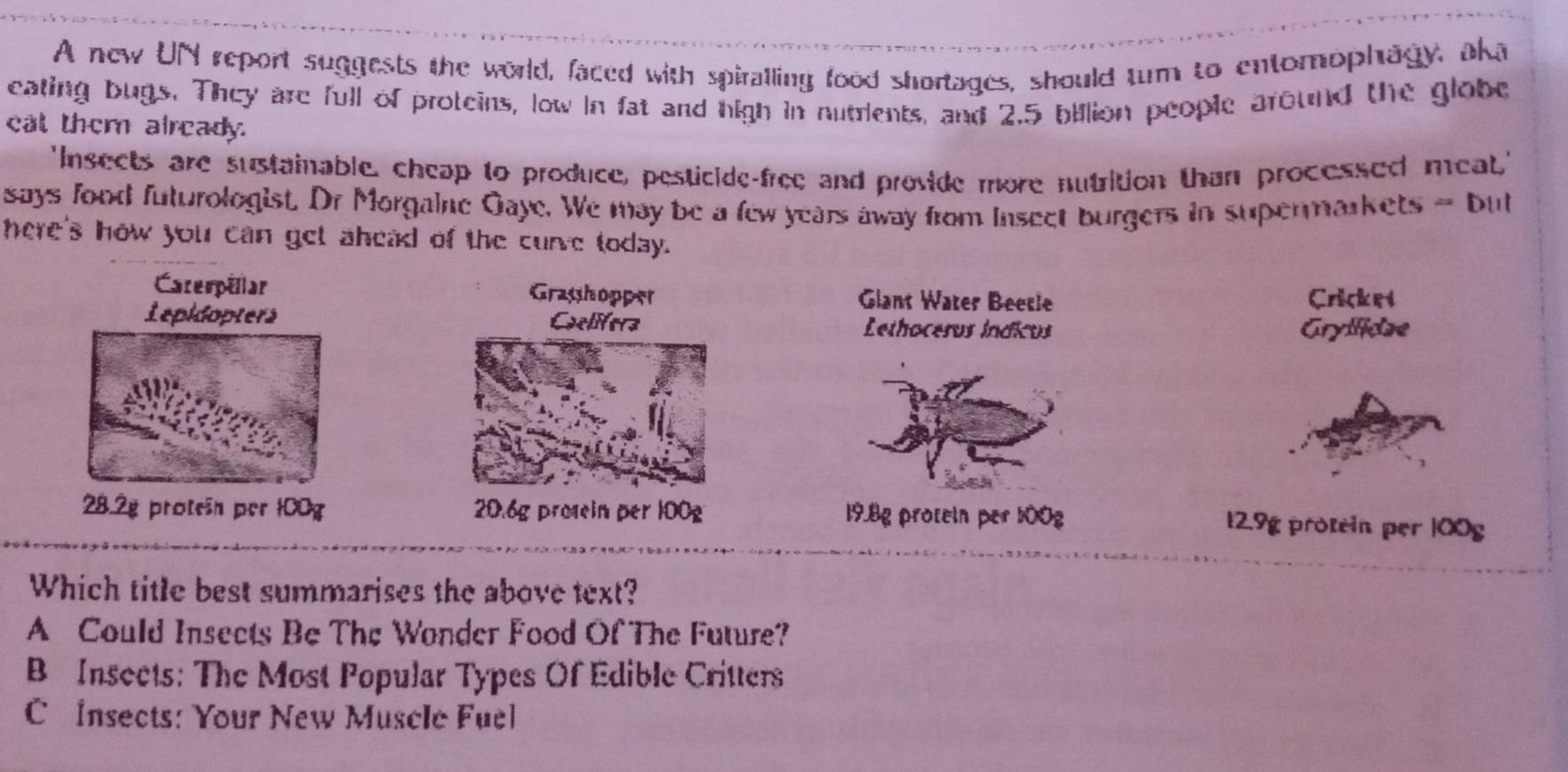 A new UN report suggests the world, faced with spiralling food shortages, should tum to entomophagy, aka
eating bugs. They are full of proteins, low in fat and high in nutrients, and 2.5 billion people around the globe
eat them already.
'Insects are sustainable, cheap to produce, pesticide-free and provide more nutrition than processed meat,'
says food futurologist. Dr Morgaine Gaye. We may be a few years away from insect burgers in supermarkets = but
here's how you can get ahead of the curve today.
Caterpillar Grasshopper Glant Water Beetie Cricket
Lepidopters Caelifera Lethoceros índicos
Gryificae
28.2g protein per 100g 20.6g prosein per 100g 19.8g protein per 100g 12.9g protein per |00g
Which title best summarises the above text?
A Could Insects Be The Wonder Food Of The Future?
B Insects: The Most Popular Types Of Edible Critters
C Insects: Your New Muscle Fuel