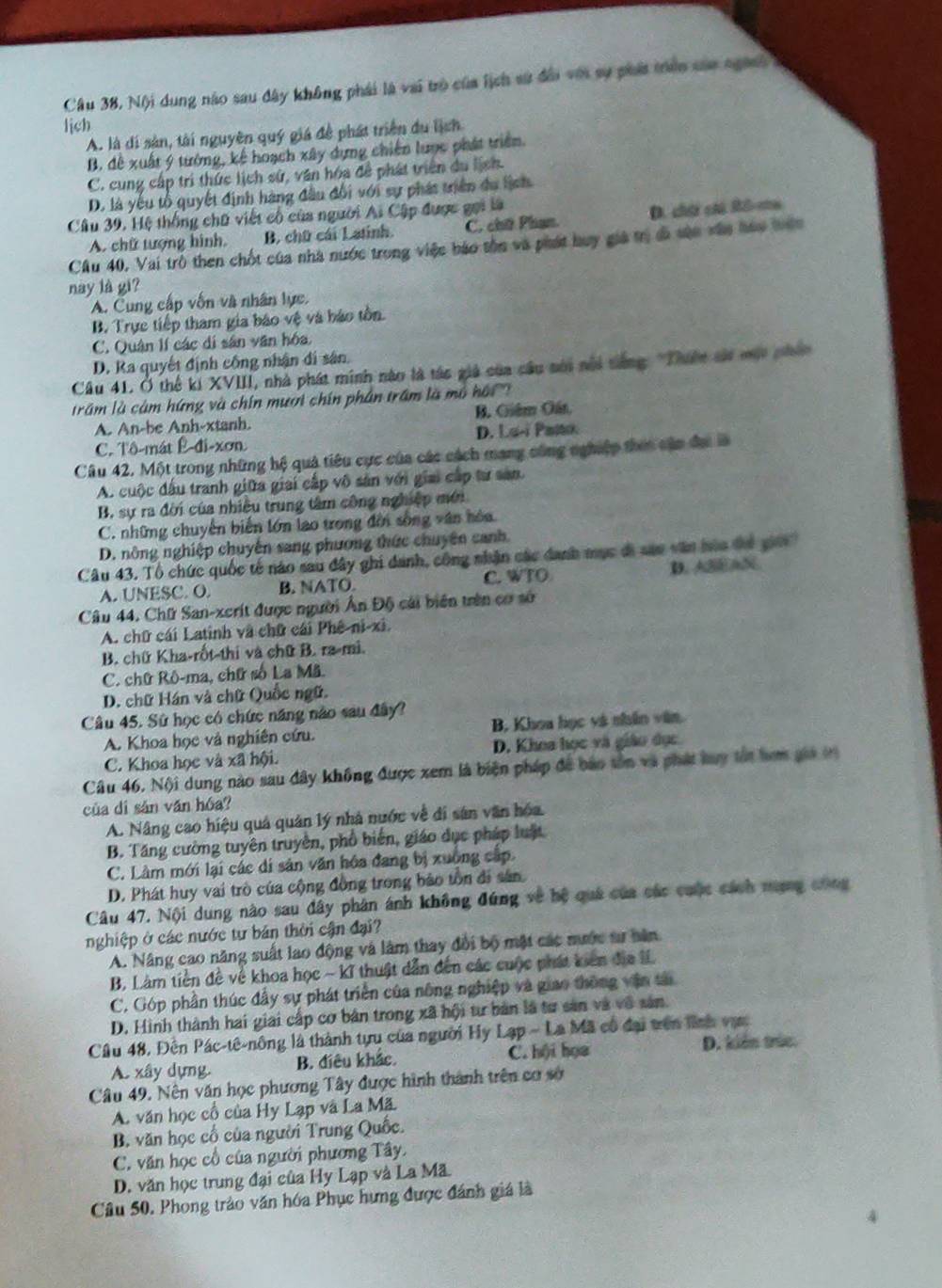 Cầu 38, Nội dung nào sau đây không phái là vai trò của lịch sử đổi với sự phái trên saa ngành 
lịch
A. là di sản, tài nguyên quý giá để phát triển du lịch
B. đề xuất 9 tướng, kế hoạch xây dựng chiến lược phát triển.
C. cung cấp trí thức lịch sử, văn hóa để phát triển du lịch.
D. là yếu tổ quyết định hàng đầu đổi với sự phát triển du lịch
Câu 39, Hệ thống chữ viết cổ của người Ai Cập được gọi là
A. chữ tượng hình. B. chữ cái Latinh C. chữ Phạn. D. chúi cú Rô-ma
Cầu 40, Vai trò then chốt của nhà nước trong việc báo tồn và phát huy giả trị đã vận vân hau tuớn
nay là gi?
A. Cung cấp vốn và nhân lực.
B. Trực tiếp tham gia báo vệ và báo tồn.
C. Quân lí các di sân văn hóa
D. Ra quyết định công nhận đi sân.
Câu 41. Ở thế ki XVIII, nhà phát minh nào là tác giả của câu nôi nổi siếng 'Thiên sái một phân
râm là cảm hứng và chín mươi chín phân trấm là mô hộ ''
A. An-be Anh-xtanh B. Giêm Gán
C. Tô-mát Ê-đi-xơn D. Lu-i Paito.
Câu 42. Một trong những hệ quả tiêu cực của các cách mang công nghiệp then cận đạ là
A. cuộc đấu tranh giữa giai cấp vô sản với giai cấp tư san.
B. sự ra đời của nhiều trung tâm công nghiệp mới
C. những chuyến biển lớn lao trong đời sống văn hóa.
D. nông nghiệp chuyến sang phương thức chuyên canh
Câu 43. Tổ chức quốc tế nào sau đây ghi danh, công nhận các đanh mục đã sao văn hòa đá giớ
A. UNESC. O. B. NATO. C. WTO D. ABEAN
Câu 44. Chữ San-xcrít được người Ấn Độ cái biển trên cơ sở
A. chữ cái Latinh và chữ cái Phê-ni-xi.
B. chữ Kha-rốt-thi và chữ B. ra-mì.
C. chữ Rô-ma, chữ số La Mã.
D. chữ Hán và chữ Quốc ngữ.
Câu 45. Sử học có chức năng nào sau đây?
A. Khoa học và nghiên cứu. B. Khoa học và nhân văn.
C. Khoa học và xã hội. D. Khoa học và giáo dục
Câu 46. Nội dung nào sau đây không được xem là biện pháp để bảo tôn và phát luy tắt hơm giả t
của dí sản ván hóa?
A. Nâng cao hiệu quả quân lý nhà nước về đi sân văn hóa
B. Tăng cường tuyên truyền, phổ biến, giáo dục pháp luật
C. Làm mới lại các di sản văn hóa đang bị xuông cấp.
D. Phát huy vai trò của cộng đồng trong bảo tồn đi sân
Câu 47. Nội dung nào sau đây phân ánh không đứng về hệ quá của các cuộc cách nưạng công
nghiệp ở các nước tư bản thời cận đại?
A. Nâng cao năng suất lao động và làm thay đổi bộ mật các mước sự hăn
B. Làm tiền đề về khoa học ~ kĩ thuật dẫn đến các cuộc phát kiên địa IL
C. Góp phần thúc đấy sự phát triển của nông nghiệp và giao thông vận tả
D. Hình thành hai giai cấp cơ bản trong xã hội tư bản là tư sản và vô sản.
Câu 48, Đến Pác-tê-nông là thành tựu của người Hy Lạp - La Mã có đại trên lình vự.
A. xây dựng. B. điều khắc. C. hội họa D. kiến trúc.
Câu 49. Nên văn học phương Tây được hình thành trên cơ sở
A. văn học cổ của Hy Lạp và La Mã
B. văn học cổ của người Trung Quốc.
C. văn học cổ của người phương Tây.
D. văn học trung đại của Hy Lạp và La Mã
Câu 50. Phong trào văn hóa Phục hưng được đánh giá là