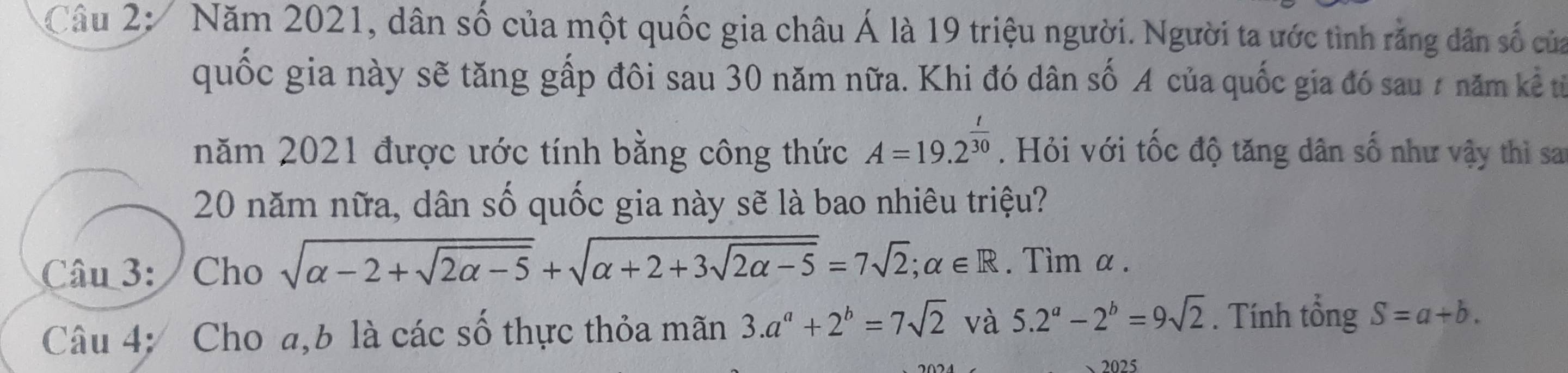 Cầu 2: Năm 2021, dân số của một quốc gia châu Á là 19 triệu người. Người ta ước tình rằng dân số của 
quốc gia này sẽ tăng gấp đôi sau 30 năm nữa. Khi đó dân số A của quốc gia đó sau 7 năm kể từ 
năm 2021 được ước tính bằng công thức A=19.2^(frac t)30. Hỏi với tốc độ tăng dân số như vậy thì sa 
20 năm nữa, dân số quốc gia này sẽ là bao nhiêu triệu? 
Câu 3:/ Cho sqrt(alpha -2+sqrt 2alpha -5)+sqrt(alpha +2+3sqrt 2alpha -5)=7sqrt(2); alpha ∈ R. Tìm α. 
Câu 4: Cho a, b là các số thực thỏa mãn 3.a^a+2^b=7sqrt(2) và 5.2^a-2^b=9sqrt(2). Tính tổng S=a+b. 
2025