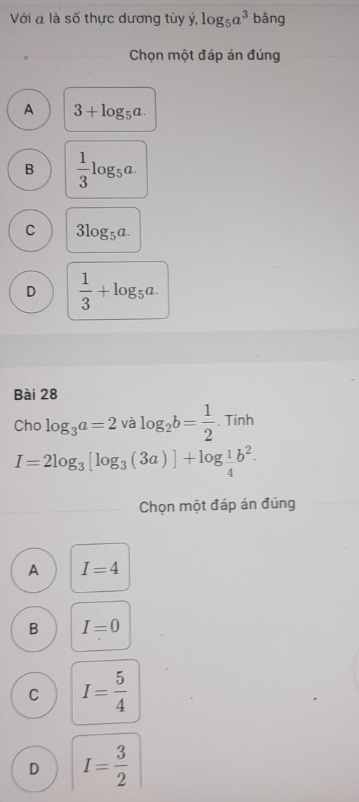 Với a là số thực dương tùy ý, log _5a^3 bàng
Chọn một đáp án đúng
A 3+log _5a.
B  1/3 log _5a.
C 3log _5a.
D  1/3 +log _5a. 
Bài 28
Chc log _3a=2valog _2b= 1/2  Tin h
I=2log _3[log _3(3a)]+log  1/4 b^2. 
Chọn một đáp án đúng
A I=4
B I=0
C I= 5/4 
D I=frac 2