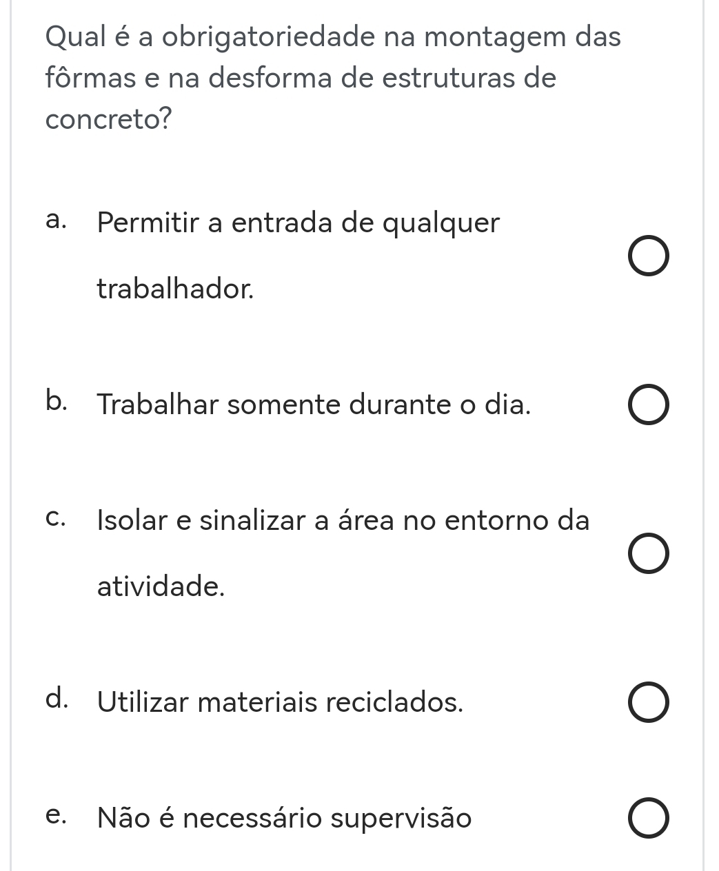 Qual é a obrigatoriedade na montagem das
fôrmas e na desforma de estruturas de
concreto?
a. Permitir a entrada de qualquer
trabalhador.
b. Trabalhar somente durante o dia.
c. Isolar e sinalizar a área no entorno da
atividade.
d. Utilizar materiais reciclados.
e. Não é necessário supervisão