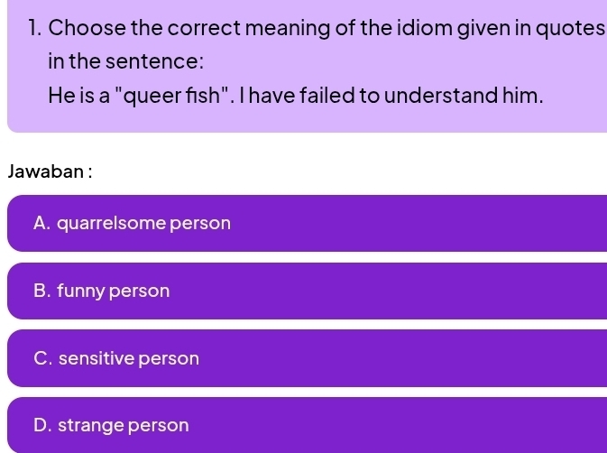 Choose the correct meaning of the idiom given in quotes
in the sentence:
He is a "queer fish". I have failed to understand him.
Jawaban :
A. quarrelsome person
B. funny person
C. sensitive person
D. strange person