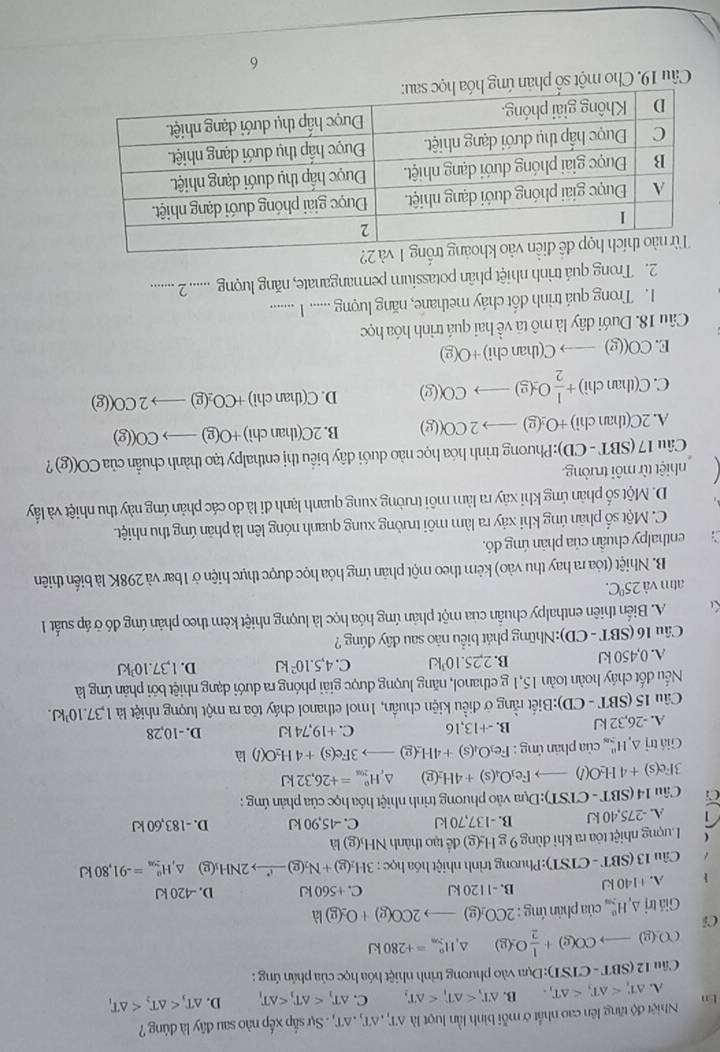 tn Nhiệt độ tăng lên cao nhất ở mỗi bình lần lượt là △ T,,△ T,.△ T,. Sự sắp xếp nào sau đây là đúng ?
A. △ T_i B. △ T_r C. △ T_1 D. △ T_3
Câu 12(SBT-CTSI):□ 1:Dựa vào phương trình nhiệt hóa học của phân ứng :
C (g)to CO(g)+ 1/2 O(g) ^ H_(2m)^n=+280kJ
Ci
Gi itrj△ _rmH_2^((alpha)) của phản ứng : 2CO_2(g)to 2CO(g)+O_2(g)ld
 A. +140kJ B. -1120 kJ C. +560kJ D. -420 kJ
Câu 13(SBT-C (TST):Phương trình nhiệt hóa học : 3H_2(g)+N_2(g)to 2NH_3 p △ _1H_(20)°=-91,80kJ
Lượng nhiệt tỏa ra khi dùng 9 g H₂(g) đề tạo thành NH₃(g) là
A. -275,40 kJ B. -137,70 kJ C. -45,90 kJ D. -183,60 kJ
a  Câu 14 (SI T-CTST):D(m a vào phương trình nhiệt hóa học của phản ứng :
3Fe(s)+4H_2O(l)to Fe_3O_4(s)+4H_2(g) ^ H_(201)^0=+26,32kJ
Giá trị △ _1H_(2n)^n của phan ứng : Fe_3O_4(s)+4H_2(g)to 3Fe(s)+4H_2O(l) là
A. -26,32 kJ B. -+13,16 C. +19,74 kJ D. -10,28
Câu 15 (SBT - CD):Biết rằng ở điều kiện chuẩn, 1mol ethanol cháy tỏa ra một lượng nhiệt là 1,37.10kJ.
Nếu đốt cháy hoàn toàn 15,1 g ethanol, năng lượng được giải phóng ra dưới dạng nhiệt bởi phản ứng là
A. 0,450 kJ B. 2,25.10 kJ C. 4,5.10^2kJ D. 1.37.10^3kJ
Câu 16 (SBT - CD):Những phát biểu não sau dây đúng ?
A. Biến thiên enthalpy chuẩn của một phản ứng hóa học là lượng nhiệt kèm theo phản ứng đó ở áp suất 1
atm và 25°C.
B. Nhiệt (tóa ra hay thu vào) kẻm theo một phản ứng hỏa học được thực hiện ở 1bar và 298K là biến thiên
enthalpy chuẩn của phản ứng đó.
C. Một số phản ứng khi xảy ra làm môi trường xung quanh nóng lên là phản ứng thu nhiệt.
D. Một số phản ứng khi xây ra làm môi trường xung quanh lạnh đi là do các phản ứng này thu nhiệt và lấy
nhiệt từ môi trường.
Câu 17 (SBT - CD):Phương trình hóa học nào duới dây biểu thị enthalpy tạo thành chuẩn của CO((g) ?
A. 2C(than chi) +O_2(g)to 2CO(g) B. 2C(thanchi) +O(g)to CO((g)
C. C(than chi) + 1/2 O_2(g)to CO(g) D. C(thanchi) +CO_2(g)to 2CO((g)
E. C O((g _  → C(thanchi)+O(g)
Câu 18. Dưới dây là mô tã về hai quá trình hóa học
1. Trong quá trình đốt cháy methane, năng luợng ...... I ........
2. Trong quá trình nhiệt phân potassium permanganate, năng luượng ...... 2 .......
2?
Câu 19. Cho một số phản ứng
6