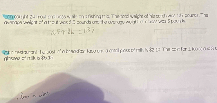 Lon caught 24 trout and bass while on a fishing trip. The total weight of his catch was 137 pounds. The 
average weight of a trout was 2.5 pounds and the average weight of a bass was 8 pounds. 
At a restaurant the cost of a breakfast taco and a small glass of milk is $2.10. The cost for 2 tacos and 3 s
glasses of milk is $5.15.