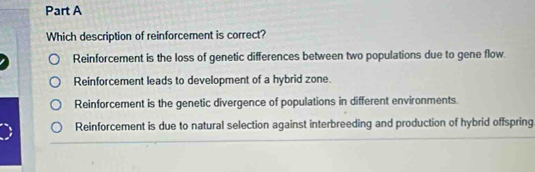 Which description of reinforcement is correct?
Reinforcement is the loss of genetic differences between two populations due to gene flow.
Reinforcement leads to development of a hybrid zone.
Reinforcement is the genetic divergence of populations in different environments.
Reinforcement is due to natural selection against interbreeding and production of hybrid offspring