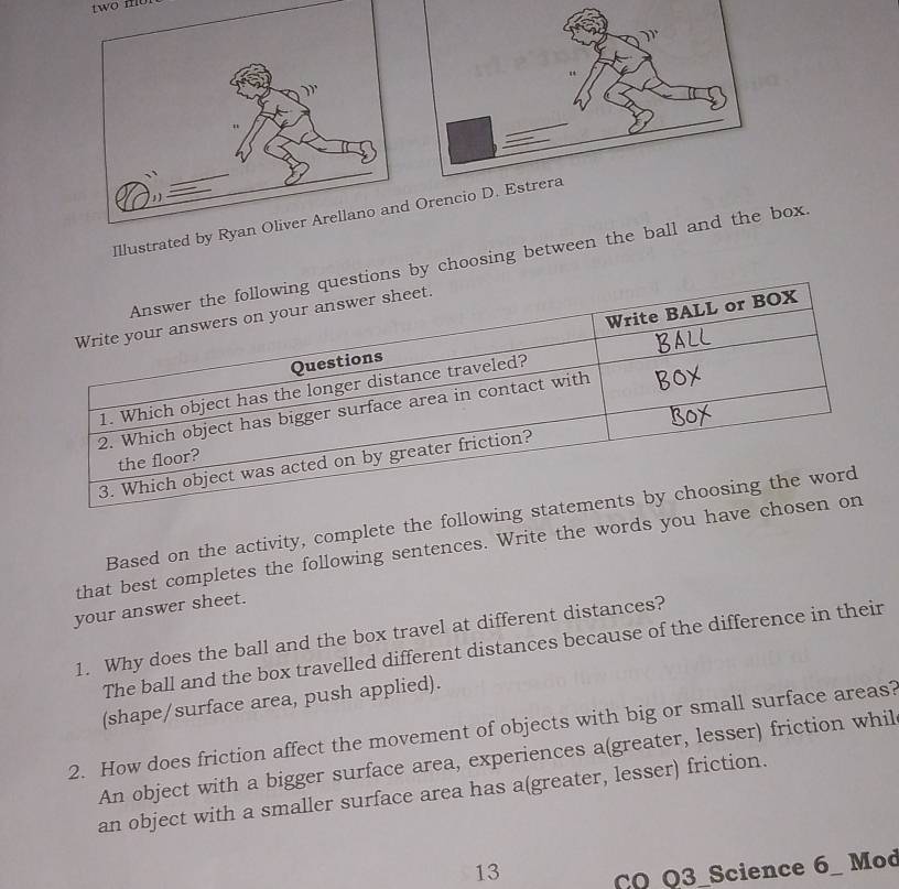 two mo 
IllustratOren
ions by choosing between the ball and the box.
Based on the activity, complete the follow
that best completes the following sentences. Write the words you h
your answer sheet.
1. Why does the ball and the box travel at different distances?
The ball and the box travelled different distances because of the difference in their
(shape/surface area, push applied).
2. How does friction affect the movement of objects with big or small surface areas?
An object with a bigger surface area, experiences a(greater, lesser) friction whil
an object with a smaller surface area has a(greater, lesser) friction.
13 CO Q3_Science 6_ Mod