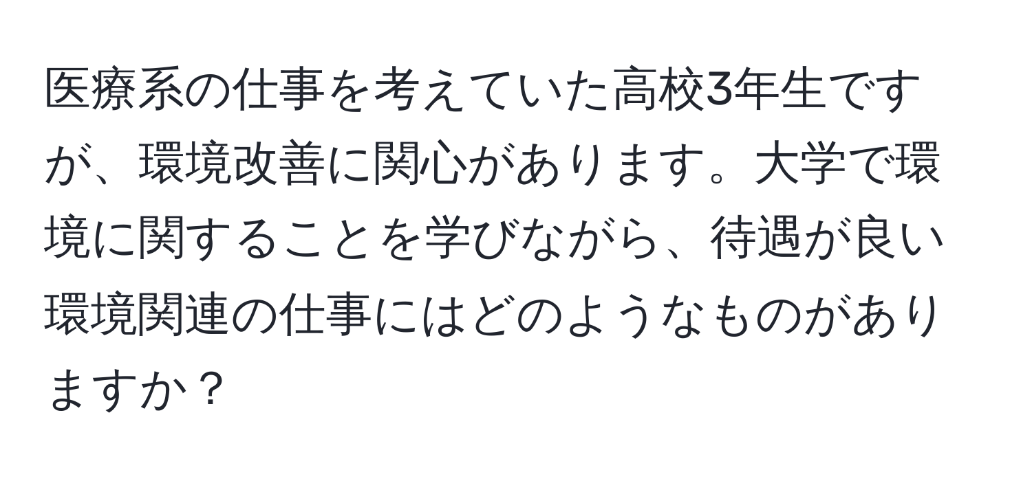 医療系の仕事を考えていた高校3年生ですが、環境改善に関心があります。大学で環境に関することを学びながら、待遇が良い環境関連の仕事にはどのようなものがありますか？