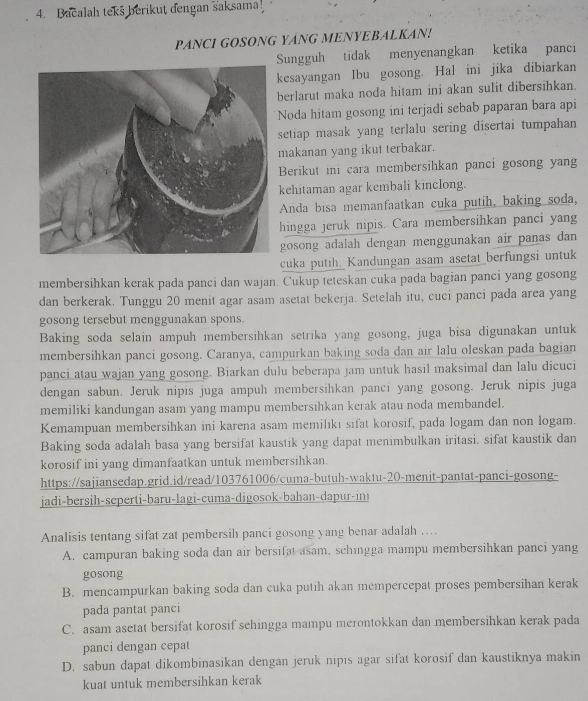 Bacalah teks berikut dengan saksama!
PANCI GOSONG YANG MENYEBALKAN!
Sungguh tidak menyenangkan ketika panci
kesayangan Ibu gosong. Hal ini jika dibiarkan
berlarut maka noda hitam ini akan sulit dibersihkan.
Noda hitam gosong ini terjadi sebab paparan bara api
setiap masak yang terlalu sering disertai tumpahan
makanan yang ikut terbakar.
Berikut ini cara membersihkan panci gosong yang
kehitaman agar kembali kinclong.
Anda bisa memanfaatkan cuka putih, baking soda,
hingga jeruk nipis. Cara membersihkan panci yang
gosong adalah dengan menggunakan air panas dan 
cuka putih. Kandungan asam asetat berfungsi untuk
membersihkan kerak pada panci dan wajan. Cukup teteskan cuka pada bagian panci yang gosong
dan berkerak. Tunggu 20 menit agar asam asetat bekerja. Setelah itu, cuci panci pada area yang
gosong tersebut menggunakan spons.
Baking soda selain ampuh membersihkan setrika yang gosong, juga bisa digunakan untuk
membersihkan panci gosong. Caranya, campurkan baking soda dan air lalu oleskan pada bagian
panci atau wajan yang gosong. Biarkan dulu beberapa jam untuk hasil maksimal dan lalu dicuci
dengan sabun. Jeruk nipis juga ampuh membersihkan panci yang gosong. Jeruk nipis juga
memiliki kandungan asam yang mampu membersihkan kerak atau noda membandel.
Kemampuan membersihkan ini karena asam memiliki sifat korosif, pada logam dan non logam.
Baking soda adalah basa yang bersifat kaustik yang dapat menimbulkan iritasi. sifat kaustik dan
korosif ini yang dimanfaatkan untuk membersihkan.
https://sajiansedap.grid.id/read/103761006/cuma-butuh-waktu-20-menit-pantat-panci-gosong-
jadi-bersih-seperti-baru-lagi-cuma-digosok-bahan-dapur-ini
Analisis tentang sifat zat pembersih panci gosong yang benar adalah ....
A. campuran baking soda dan air bersifat asam, sehingga mampu membersihkan panci yang
gosong
B. mencampurkan baking soda dan cuka putih akan mempercepat proses pembersihan kerak
pada pantat panci
C. asam asetat bersifat korosif sehingga mampu merontokkan dan membersihkan kerak pada
panci dengan cepat
D. sabun dapat dikombinasikan dengan jeruk nipis agar sifat korosif dan kaustiknya makin
kuat untuk membersihkan kerak