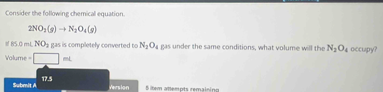 Consider the following chemical equation.
2NO_2(g)to N_2O_4(g)
If85.0mLNO_2 gas is completely converted to N_2O_4 gas under the same conditions, what volume will the N_2O_4 occupy? 
V o| ume =□ mL
17.5
Submit A Version 5 item attempts remaining