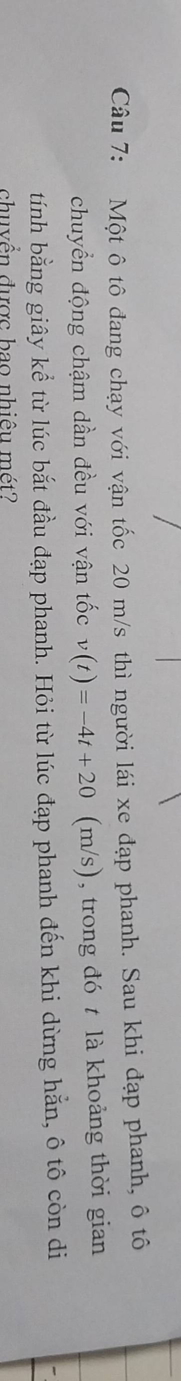 Một ô tô đang chạy với vận tốc 20 m/s thì người lái xe đạp phanh. Sau khi đạp phanh, ô tô 
chuyển động chậm dần đều với vận tốc v(t)=-4t+20 (m (m/s), trong đó t là khoảng thời gian 
tính bằng giây kể từ lúc bắt đầu đạp phanh. Hỏi từ lúc đạp phanh đến khi dừng hằn, ô tô còn di 
chuyền được bao nhiệu mét?