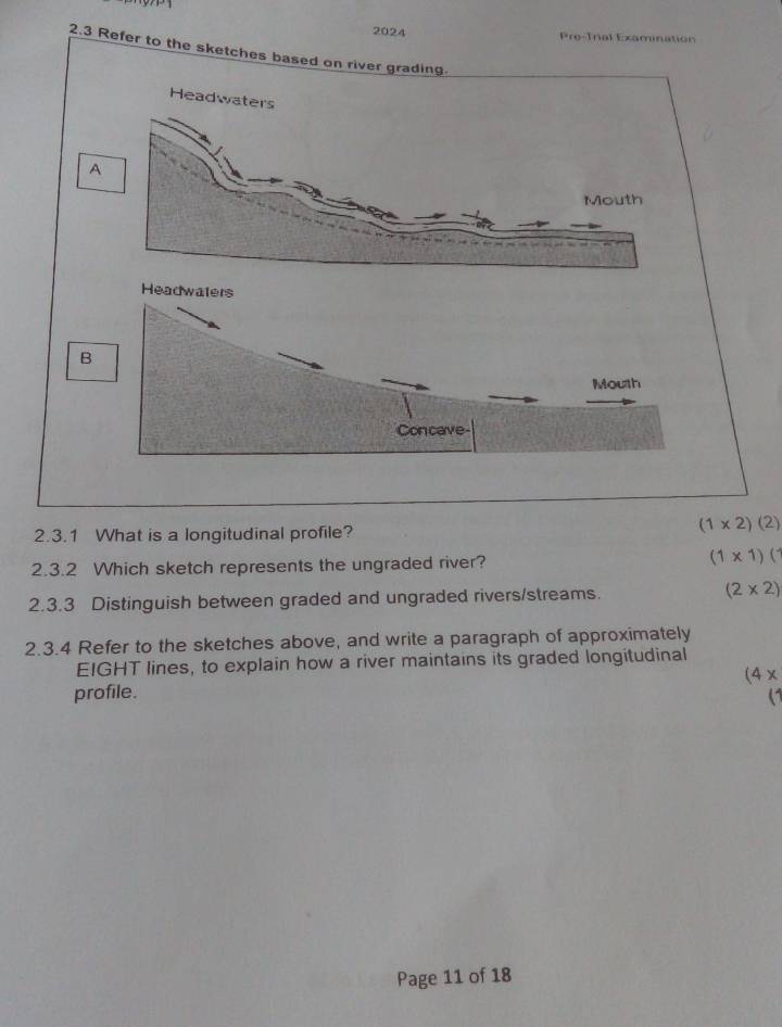 2024 Pre-Trial Examination
2.3 Refer to the sketches based on river grading.
Headwat
A
B
2.3.1 What is a longitudinal profile?
(1* 2)(2)
2.3.2 Which sketch represents the ungraded river? (1* 1)(
2.3.3 Distinguish between graded and ungraded rivers/streams. (2* 2)
2.3.4 Refer to the sketches above, and write a paragraph of approximately
EIGHT lines, to explain how a river maintains its graded longitudinal
(4x 
profile. (1
Page 11 of 18