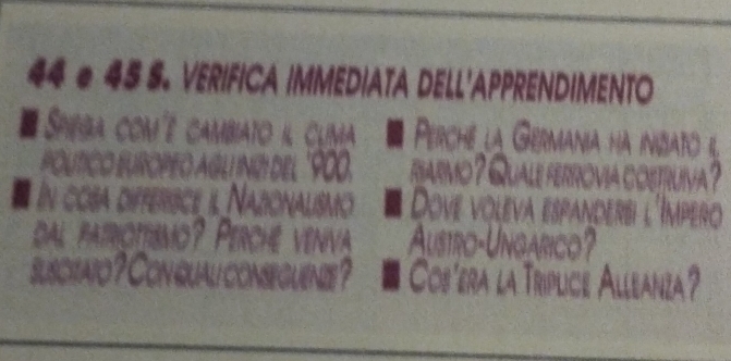 44 e 45 S. VERIFICA IMMEDIATA DELL'APPRENDIMENTO 
# Spega comé cambiato i clima Perche la Germania hà inbia 
veed I nüí del ' 900. riarmo? Quale ferróvia o 
In cosa differisce il Nazionalismo Dove voleva espandersi Impero 
dal patriottismo? Perché venva Austro-Ungarico? 
suscitato ? Con qual conseguenze ? Cos'era la Triplice Alleanza?