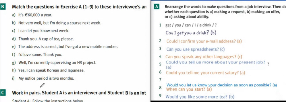 Match the questions in Exercise A (1-9) to these interviewee’s an A Rearrange the words to make questions from a job interview. Then de 
whether each question is a) making a request, b) making an offer, 
a) It's €60,000 a year. or c) asking about ability. 
b) Not very well, but I'm doing a course next week. 1 get / you / can / l / a drink / ? 
c I can let you know next week. 
Can I getyou a drink? (b) 
d) Thank you. A cup of tea, please. 2 Could I confirm your e-mail address? (a) 
e) The address is correct, but I've got a new mobile number. 3 Can you use spreadsheets? (c) 
f) I'd love some. Thank you. 4 Can you speak any other languages? (c) 
g) Well, I'm currently super vising an HR project. Could you tell us more about your present job? 
5 
(a) 
h) Yes, I can speak Korean and Japanese. 6 Could you tell me your current salary? (a) 
i) My notice period is two months. 
7 
Would vou,let us know vour decision as soon as possible? (a) 
8 When can you start? (a) 
C Work in pairs. Student A is an interviewer and Student B is an int 9 Would you like some more tea? (b) 
Student A: Follow the instructions below