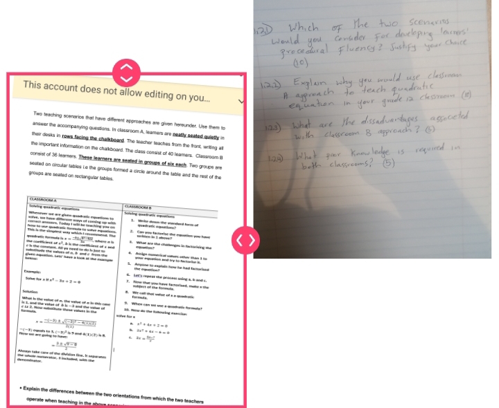 This account does not allow editing on you...
Two teaching scenarios that have different approaches are given hereunder. Use them to
answer the accompanying quessions. In classroom A, leamers are neatly seated quietly in
their desks in rows facing the chalkboard. The teacher teaches from the front, writing all
the imporiant information on the chalkboard. The dass censist of 40 leamers. Classroom I
consisl of 36 leamers. These learners are seated in groups of six each. Two groups are
seated on circular tables Le the groups formed a circle around the table and the rest of the
groups are seated on rectangular tables.
Casoc e d a
lnlving quatrass equunions CLASSROOM B
Wenver we are given guadutic eqpations to Sciving quadranis equaniets
soive, we have diflerent ways of corning up wih t. Wilor down the standard foom o
correct answers. Today I will be teaching you on  Can you fartorise the equation you have written in 1 above? quadnatic equations?
a^2-b
the coefficiens of guadatie docoaña b.x= (-31sqrt(x-102))/24  where a b . What are the chomenges in factorising the
e s the cormant. A yu need to do bs just to   coerficiens o « a nd  netloes ?
burrrude the vakies of n.  and i morn the 4. Assigs numerical varoms other than 1 to
foe t es . eiven equstion, srte have a look at the esangle S. Anyone to exprain now he had factorised your mquation and try to factorior it
s. Ls repeas the proces using s. t and s. e qu  
Faamale Sulve for 1 x^2-3x+2=0 ?. fow that you fave factorfued, make athe
Centrion
B. Ws can that vefue of i a quadrate sbject of the formuls
formuls
is i, and the value of b What is the value of a, the valse of a in this case y-b B Nw do me fotowing esercióe 3. When can me use a quarae forf
foreeues c La 2. Now mtrtitste these vahaes in the and the varus o
actee for =
x=frac -(-3)± sqrt((-3)^2)-4(1)(2)2(1) x^2+4x+2=0
3x^2+4x-6=0
Now se an goàng no haver  mals to s (-x)^3 ' af 4 11(3)ln 8 3x= (5x-7)/x 
= (3± sqrt(9-9))/2 
Away take care of te dlvision line. It separate
de ncmloato the whate numecaior. I inctoded, with the
* Explain the differences between the two orientations from which the two teachers
operate when teaching in the shoue .