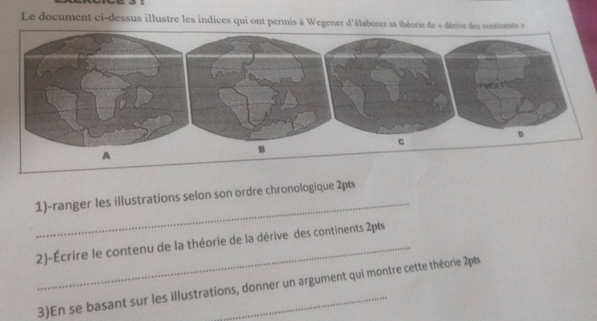 Le document ci-dessus illustre les indices qui ont permis à Wegener d'élaborer sa théorie de « dérive des continent 
_ 
1)-ranger les illustrations selon son ordre chronologique 2pts 
_2)-Écrire le contenu de la théorie de la dérive des continents 2pts 
3)En se basant sur les illustrations, donner un argument qui montre cette théorie 2pts