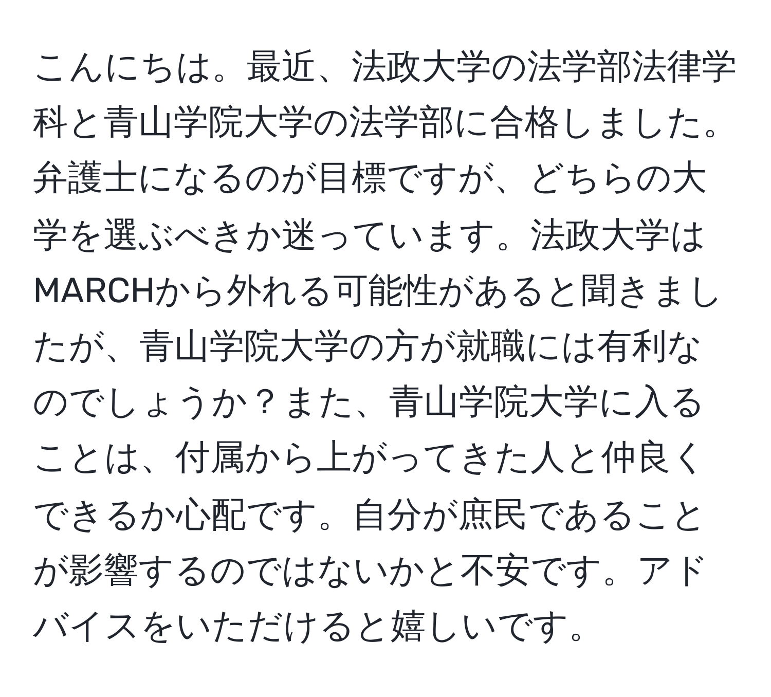 こんにちは。最近、法政大学の法学部法律学科と青山学院大学の法学部に合格しました。弁護士になるのが目標ですが、どちらの大学を選ぶべきか迷っています。法政大学はMARCHから外れる可能性があると聞きましたが、青山学院大学の方が就職には有利なのでしょうか？また、青山学院大学に入ることは、付属から上がってきた人と仲良くできるか心配です。自分が庶民であることが影響するのではないかと不安です。アドバイスをいただけると嬉しいです。