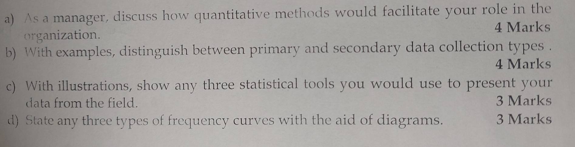 As a manager, discuss how quantitative methods would facilitate your role in the 
4 Marks 
organization. 
b) With examples, distinguish between primary and secondary data collection types . 
4 Marks 
c) With illustrations, show any three statistical tools you would use to present your 
data from the field. 3 Marks 
d) State any three types of frequency curves with the aid of diagrams. 3 Marks