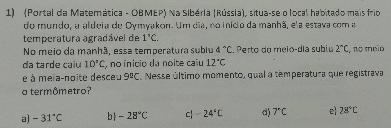 (Portal da Matemática - OBMEP) Na Sibéria (Rússia), situa-se o local habitado mais frio
do mundo, a aldeia de Oymyakon. Um dia, no início da manhã, ela estava com a
temperatura agradável de 1°C. 
No meio da manhã, essa temperatura subiu 4°C. Perto do meio-dia subiu 2°C , no meio
da tarde caiu 10°C , no início da noite caiu 12°C
e à meia-noite desceu 9^(_ circ)C. Nesse último momento, qual a temperatura que registrava
o termômetro?
a) -31°C b) -28°C c) -24°C
d) 7°C e) 28°C