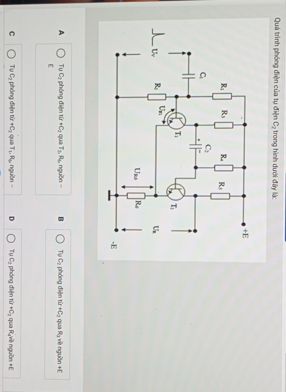 Quá trình phóng điện của tụ điện C_2 trong hình dưới đây là:
A T_0 C_2 phóng điện từ +C_2 qua T_2,R_6 , nguồn - B Tụ C_2 phóng điện từ +C_2 qua R_3 về nguồn +E
E
C TuC_2 phóng điện từ +C_2 qua T_1,R_6, , nguồn - D Tụ C_2 phóng điện từ +C_2 qua R về nguồn +E