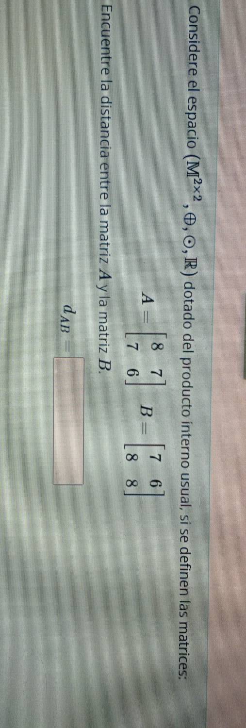 Considere el espacio (M^(2* 2),oplus ,odot ,R) dotado del producto interno usual, si se definen las matrices:
A=beginbmatrix 8&7 7&6endbmatrix B=beginbmatrix 7&6 8&8endbmatrix
Encuentre la distancia entre la matriz A y la matriz B.
d_AB=□